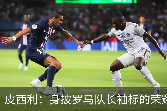 皮西利：身披罗马队长袖标的荣耀时刻